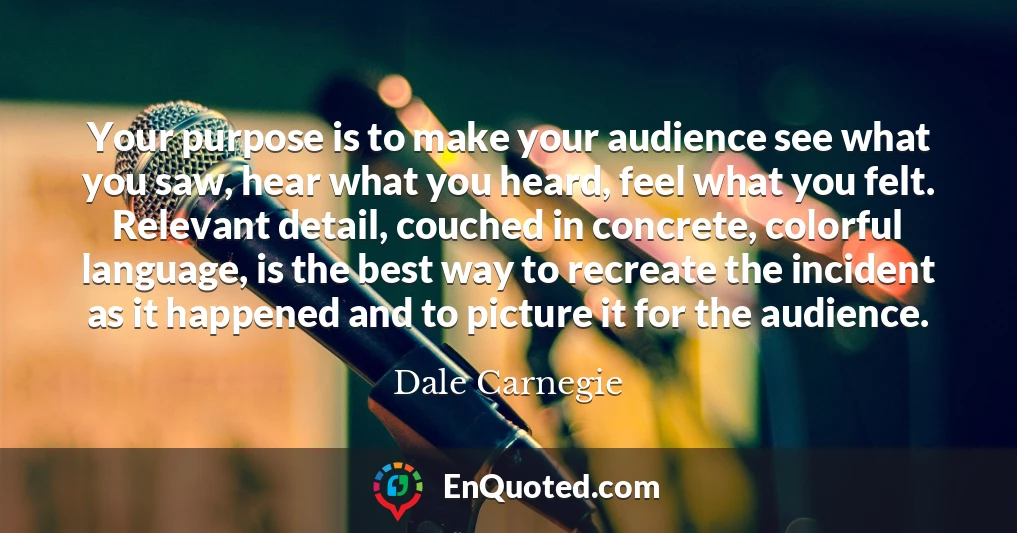 Your purpose is to make your audience see what you saw, hear what you heard, feel what you felt. Relevant detail, couched in concrete, colorful language, is the best way to recreate the incident as it happened and to picture it for the audience.