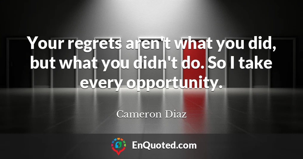 Your regrets aren't what you did, but what you didn't do. So I take every opportunity.