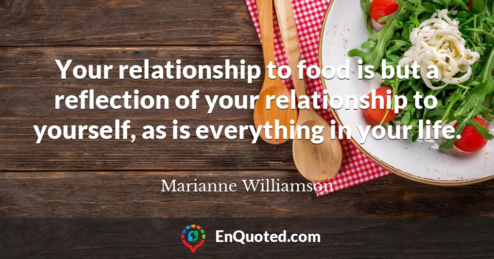 Your relationship to food is but a reflection of your relationship to yourself, as is everything in your life.