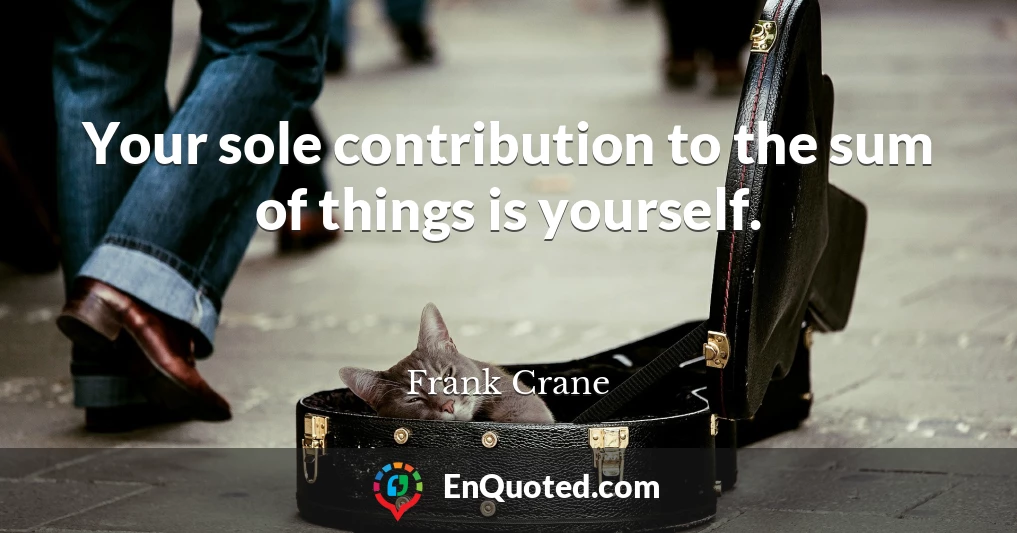 Your sole contribution to the sum of things is yourself.