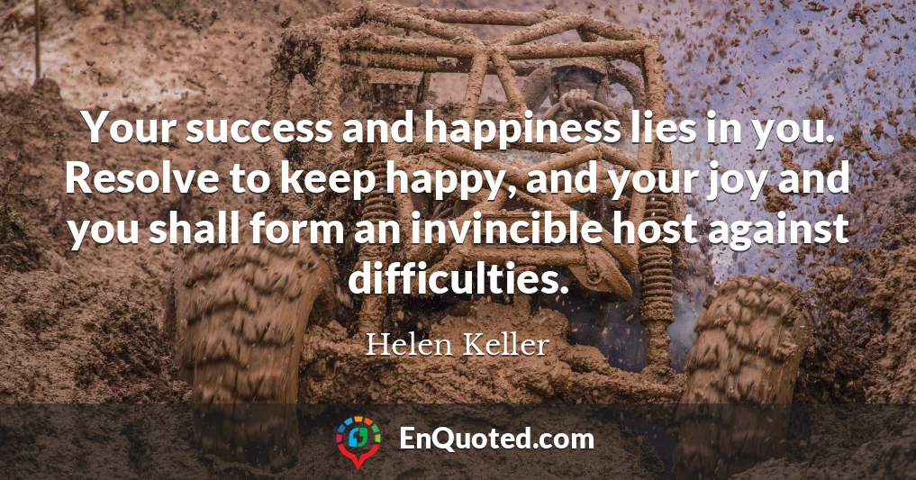 Your success and happiness lies in you. Resolve to keep happy, and your joy and you shall form an invincible host against difficulties.