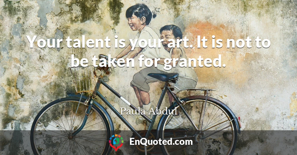 Your talent is your art. It is not to be taken for granted.