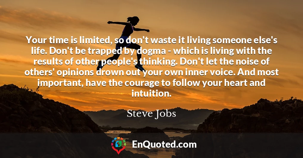 Your time is limited, so don't waste it living someone else's life. Don't be trapped by dogma - which is living with the results of other people's thinking. Don't let the noise of others' opinions drown out your own inner voice. And most important, have the courage to follow your heart and intuition.
