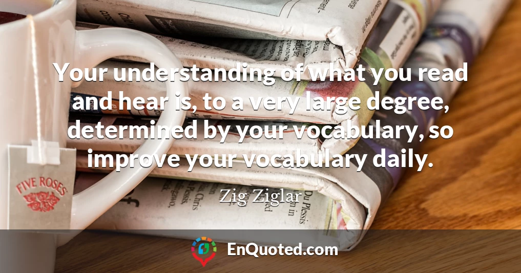 Your understanding of what you read and hear is, to a very large degree, determined by your vocabulary, so improve your vocabulary daily.