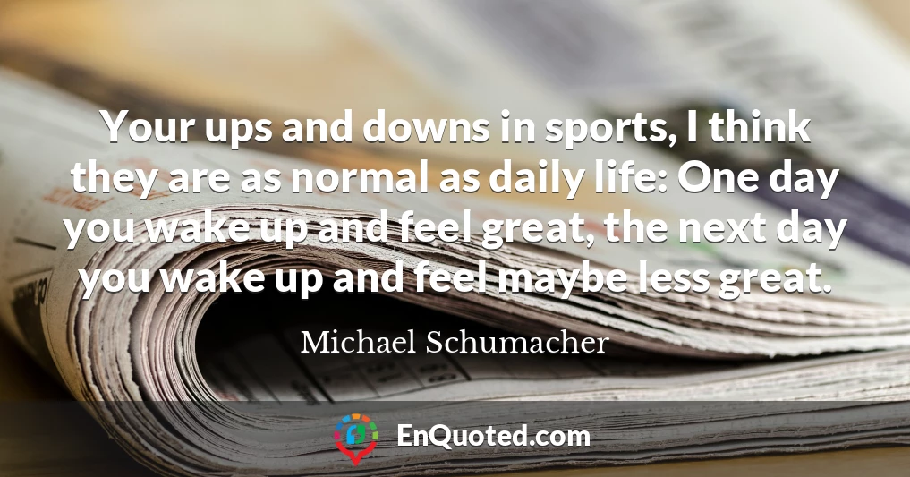 Your ups and downs in sports, I think they are as normal as daily life: One day you wake up and feel great, the next day you wake up and feel maybe less great.