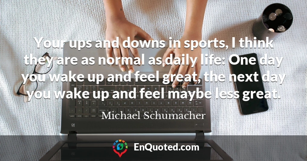 Your ups and downs in sports, I think they are as normal as daily life: One day you wake up and feel great, the next day you wake up and feel maybe less great.