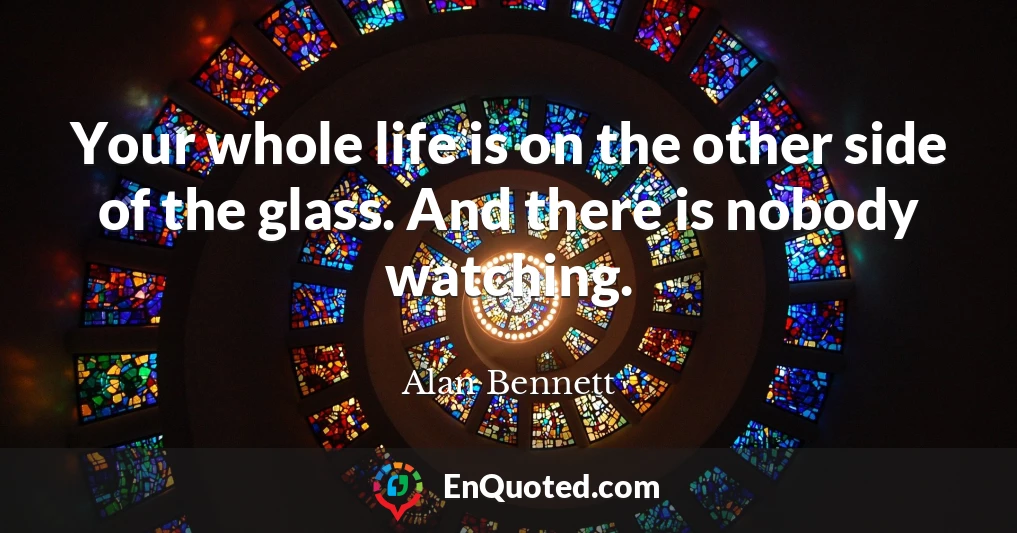 Your whole life is on the other side of the glass. And there is nobody watching.