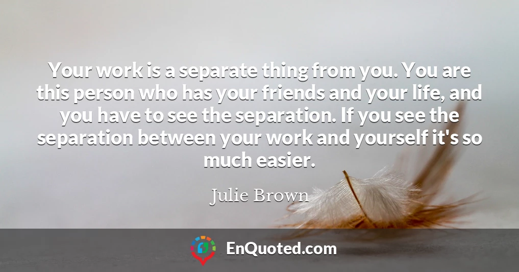 Your work is a separate thing from you. You are this person who has your friends and your life, and you have to see the separation. If you see the separation between your work and yourself it's so much easier.