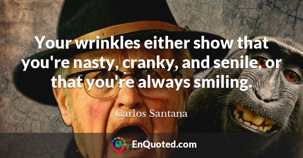 Your wrinkles either show that you're nasty, cranky, and senile, or that you're always smiling.