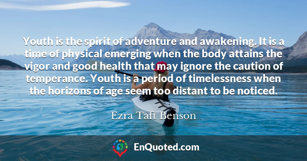 Youth is the spirit of adventure and awakening. It is a time of physical emerging when the body attains the vigor and good health that may ignore the caution of temperance. Youth is a period of timelessness when the horizons of age seem too distant to be noticed.