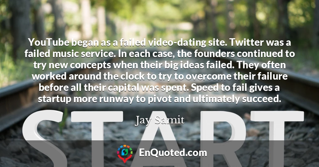 YouTube began as a failed video-dating site. Twitter was a failed music service. In each case, the founders continued to try new concepts when their big ideas failed. They often worked around the clock to try to overcome their failure before all their capital was spent. Speed to fail gives a startup more runway to pivot and ultimately succeed.