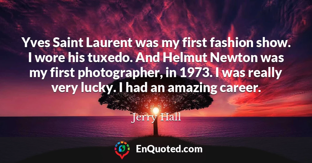 Yves Saint Laurent was my first fashion show. I wore his tuxedo. And Helmut Newton was my first photographer, in 1973. I was really very lucky. I had an amazing career.