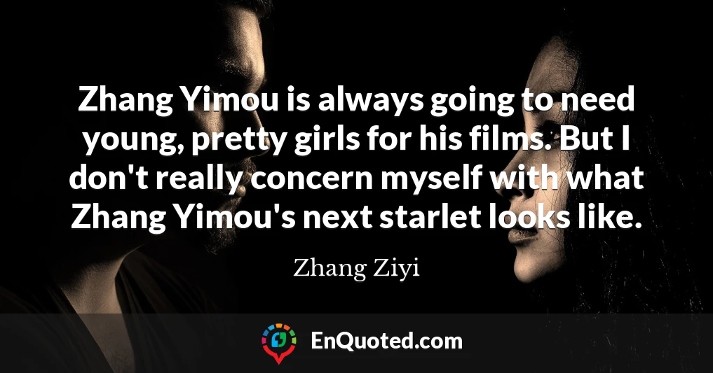 Zhang Yimou is always going to need young, pretty girls for his films. But I don't really concern myself with what Zhang Yimou's next starlet looks like.
