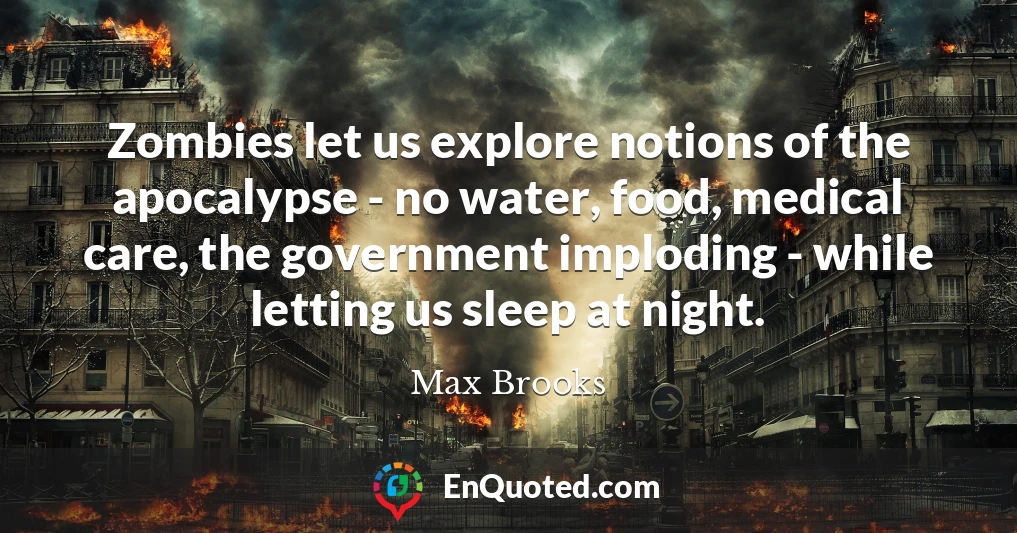 Zombies let us explore notions of the apocalypse - no water, food, medical care, the government imploding - while letting us sleep at night.