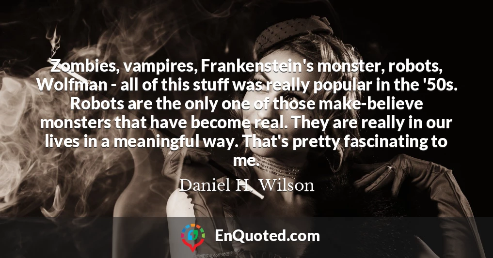 Zombies, vampires, Frankenstein's monster, robots, Wolfman - all of this stuff was really popular in the '50s. Robots are the only one of those make-believe monsters that have become real. They are really in our lives in a meaningful way. That's pretty fascinating to me.