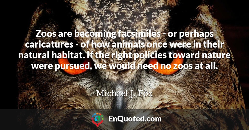 Zoos are becoming facsimiles - or perhaps caricatures - of how animals once were in their natural habitat. If the right policies toward nature were pursued, we would need no zoos at all.